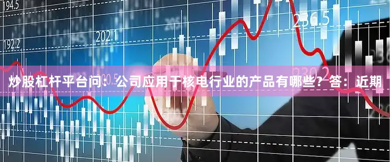 炒股杠杆平台问：公司应用于核电行业的产品有哪些？答：近期