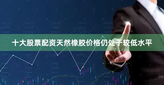 十大股票配资天然橡胶价格仍处于较低水平