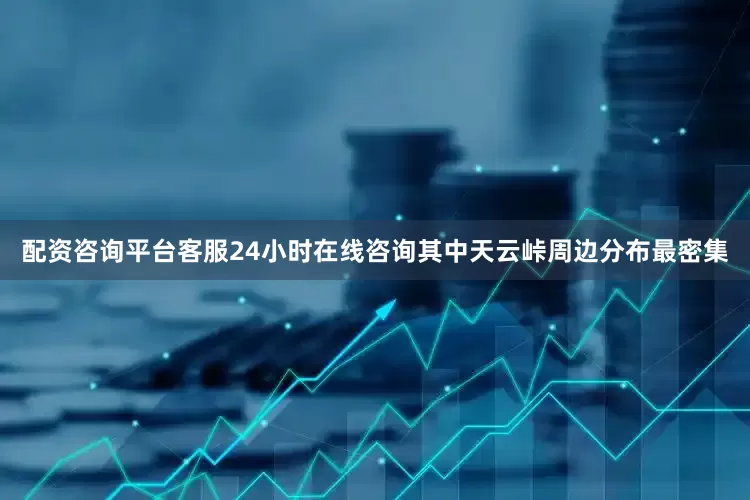 配资咨询平台客服24小时在线咨询其中天云峠周边分布最密集