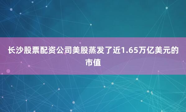 长沙股票配资公司美股蒸发了近1.65万亿美元的市值