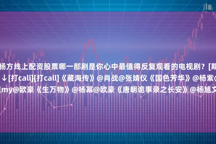 杨方线上配资股票哪一部剧是你心中最值得反复观看的电视剧？[期待][期待]评论区聊聊↓↓[打call][打call]《藏海传》@肖战@张婧仪《国色芳华》@杨紫@李现ing《北上》@白鹿my@欧豪《生万物》@杨幂@欧豪《唐朝诡事录之长安》@杨旭文@演员杨志刚《朝雪录》@李兰迪@敖瑞鹏的微博《难哄》@白敬亭@章若楠《临江仙》@白鹿my@曾舜晞Joseph《书卷一梦》@李一桐Q@摩登兄弟刘宇宁《枭起青壤》