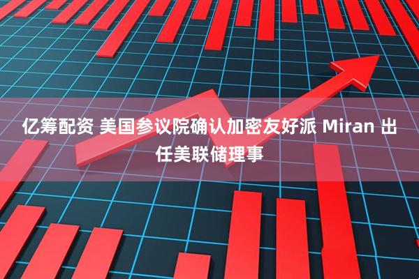 亿筹配资 美国参议院确认加密友好派 Miran 出任美联储理事