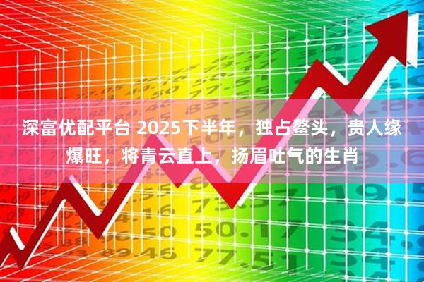深富优配平台 2025下半年，独占鳌头，贵人缘爆旺，将青云直上，扬眉吐气的生肖
