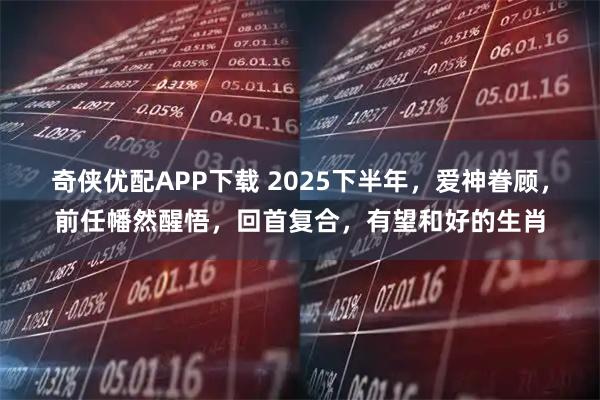 奇侠优配APP下载 2025下半年，爱神眷顾，前任幡然醒悟，回首复合，有望和好的生肖