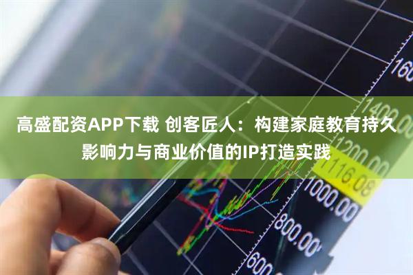 高盛配资APP下载 创客匠人：构建家庭教育持久影响力与商业价值的IP打造实践