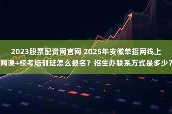 2023股票配资网官网 2025年安徽单招网线上网课+校考培训班怎么报名？招生办联系方式是多少？