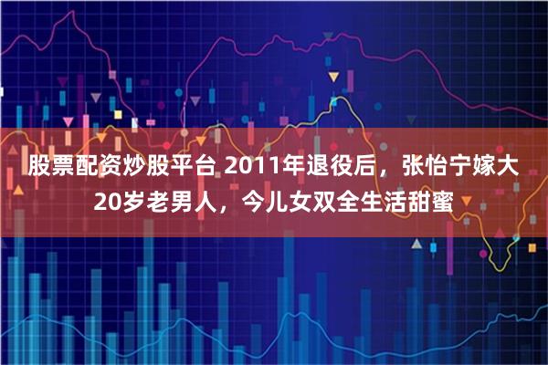 股票配资炒股平台 2011年退役后,张怡宁嫁大20岁老男人,今儿女双全生活甜蜜