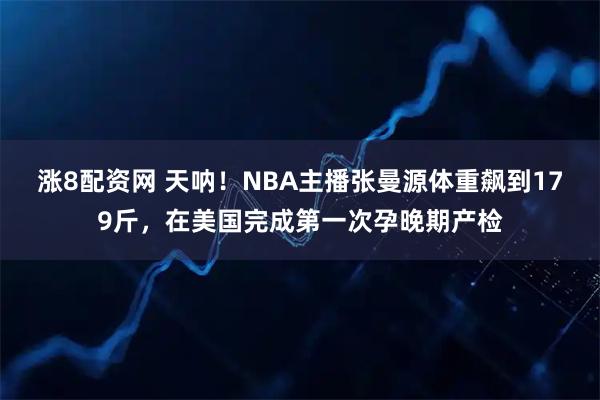 涨8配资网 天呐！NBA主播张曼源体重飙到179斤，在美国完成第一次孕晚期产检