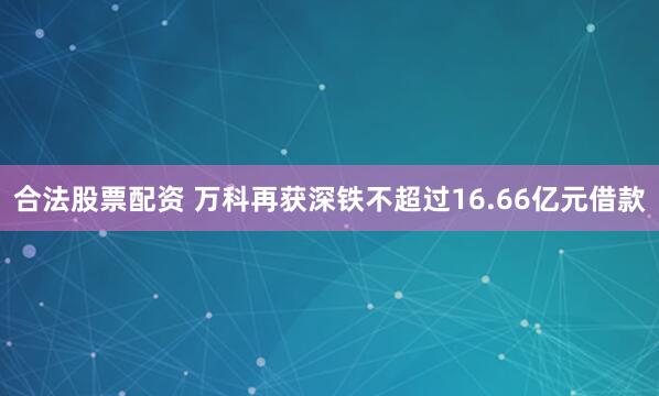 合法股票配资 万科再获深铁不超过16.66亿元借款