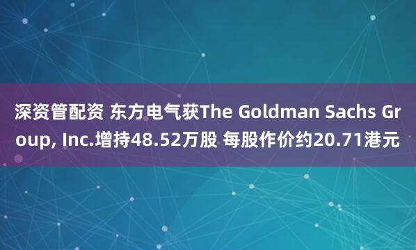 深资管配资 东方电气获The Goldman Sachs Group, Inc.增持48.52万股 每股作价约20.71港元