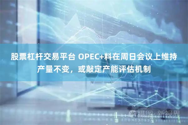 股票杠杆交易平台 OPEC+料在周日会议上维持产量不变，或敲定产能评估机制
