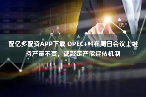 配亿多配资APP下载 OPEC+料在周日会议上维持产量不变，或敲定产能评估机制