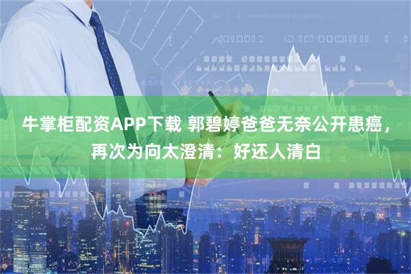牛掌柜配资APP下载 郭碧婷爸爸无奈公开患癌,再次为向太澄清:好还人清白