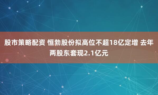 股市策略配资 恒勃股份拟高位不超18亿定增 去年两股东套现2.1亿元