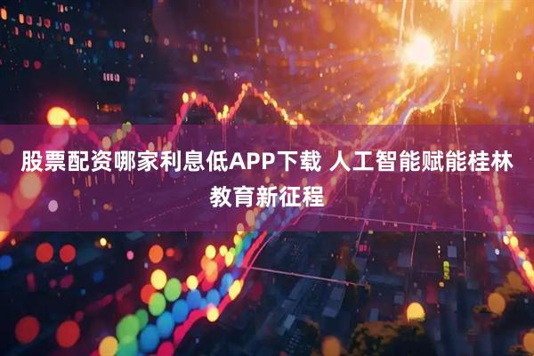 股票配资哪家利息低APP下载 人工智能赋能桂林教育新征程