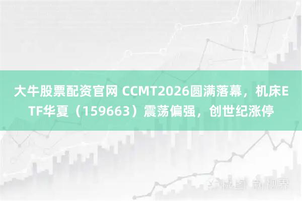 大牛股票配资官网 CCMT2026圆满落幕，机床ETF华夏（159663）震荡偏强，创世纪涨停