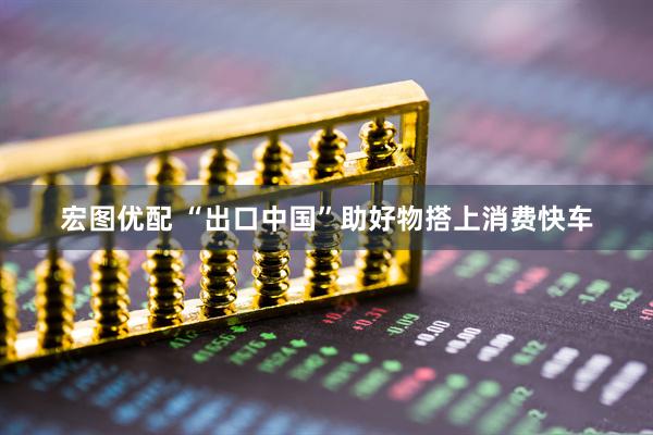 宏图优配 “出口中国”助好物搭上消费快车