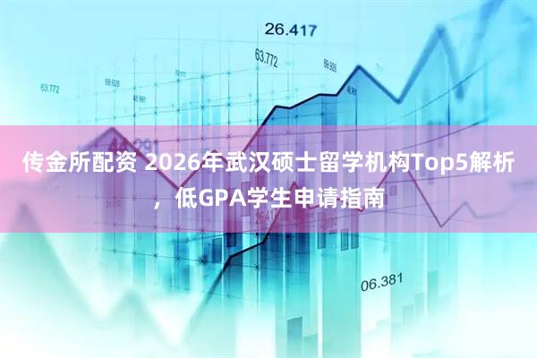 传金所配资 2026年武汉硕士留学机构Top5解析，低GPA学生申请指南