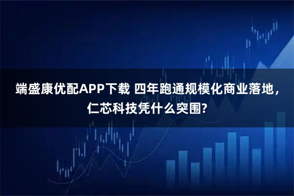端盛康优配APP下载 四年跑通规模化商业落地，仁芯科技凭什么突围?