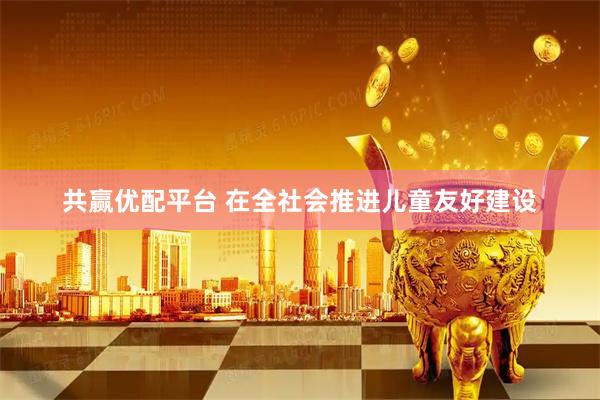 共赢优配平台 在全社会推进儿童友好建设
