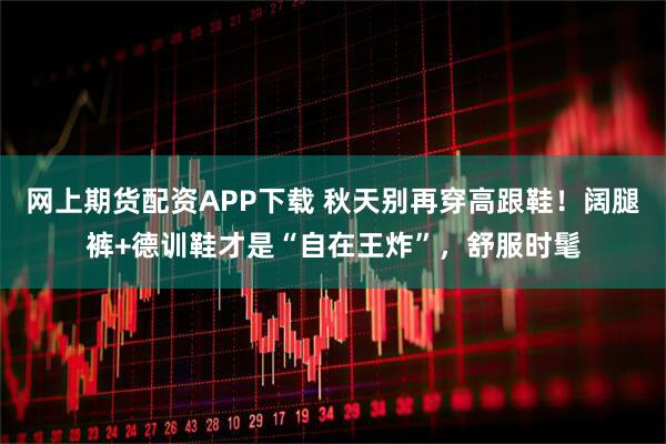 网上期货配资APP下载 秋天别再穿高跟鞋!阔腿裤+德训鞋才是“自在王炸”,舒服时髦