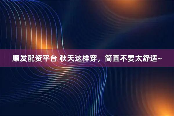 顺发配资平台 秋天这样穿，简直不要太舒适~