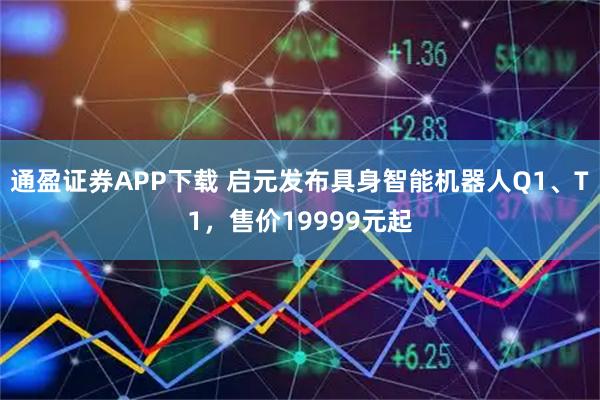 通盈证券APP下载 启元发布具身智能机器人Q1、T1，售价19999元起